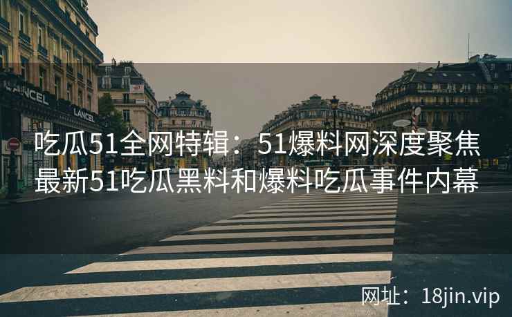 吃瓜51全网特辑：51爆料网深度聚焦最新51吃瓜黑料和爆料吃瓜事件内幕
