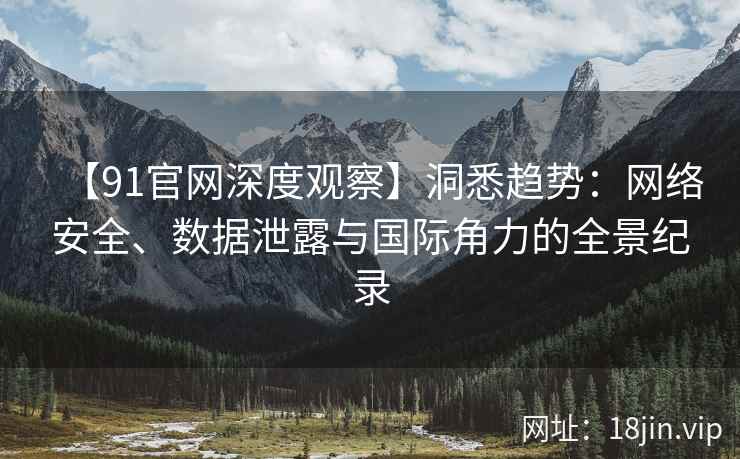 【91官网深度观察】洞悉趋势：网络安全、数据泄露与国际角力的全景纪录