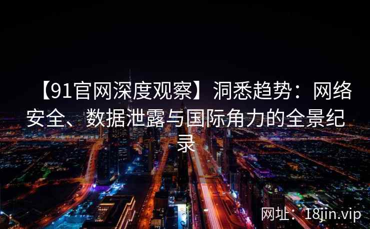 【91官网深度观察】洞悉趋势：网络安全、数据泄露与国际角力的全景纪录