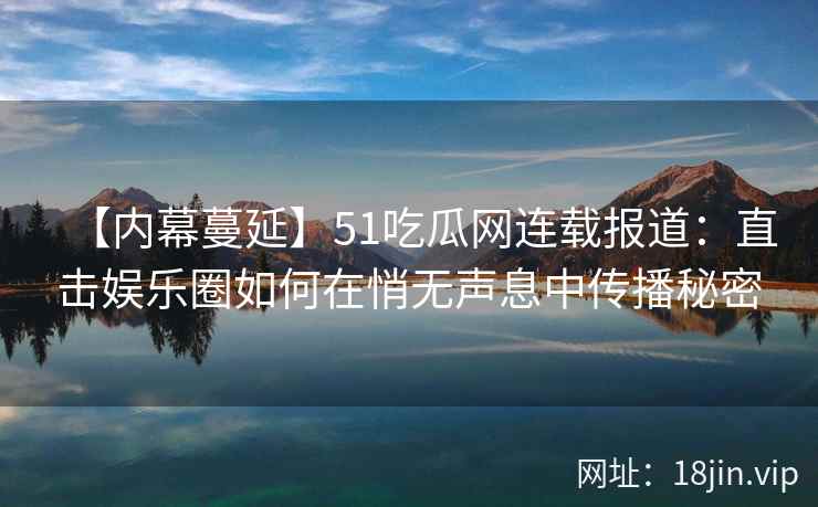【内幕蔓延】51吃瓜网连载报道：直击娱乐圈如何在悄无声息中传播秘密