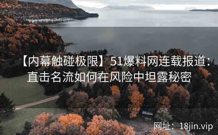 【内幕触碰极限】51爆料网连载报道：直击名流如何在风险中坦露秘密