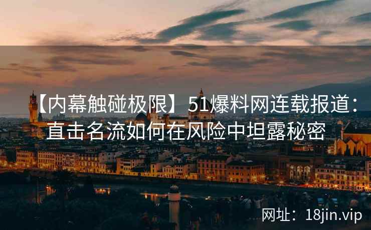 【内幕触碰极限】51爆料网连载报道：直击名流如何在风险中坦露秘密