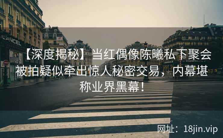 【深度揭秘】当红偶像陈曦私下聚会被拍疑似牵出惊人秘密交易，内幕堪称业界黑幕！