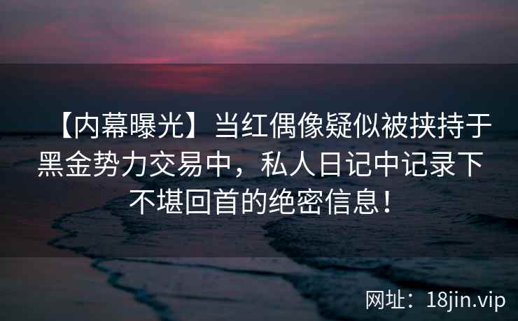 【内幕曝光】当红偶像疑似被挟持于黑金势力交易中，私人日记中记录下不堪回首的绝密信息！