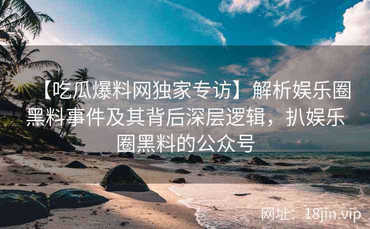 【吃瓜爆料网独家专访】解析娱乐圈黑料事件及其背后深层逻辑，扒娱乐圈黑料的公众号