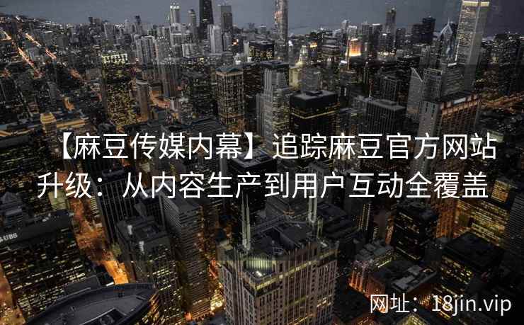 【麻豆传媒内幕】追踪麻豆官方网站升级：从内容生产到用户互动全覆盖