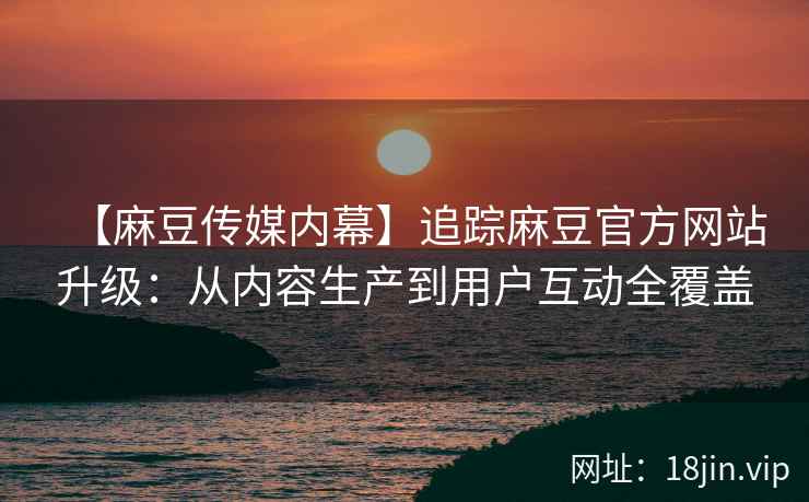【麻豆传媒内幕】追踪麻豆官方网站升级：从内容生产到用户互动全覆盖