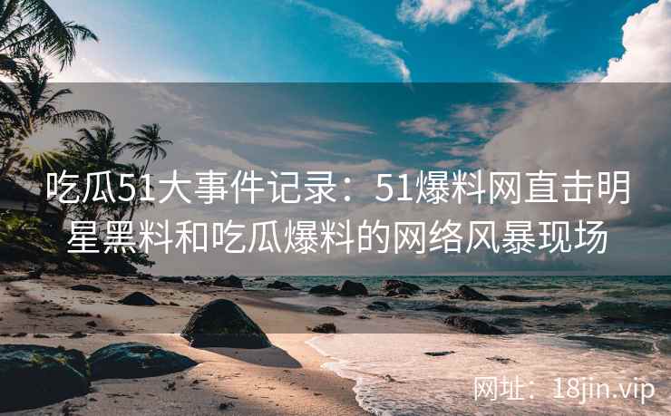 吃瓜51大事件记录：51爆料网直击明星黑料和吃瓜爆料的网络风暴现场