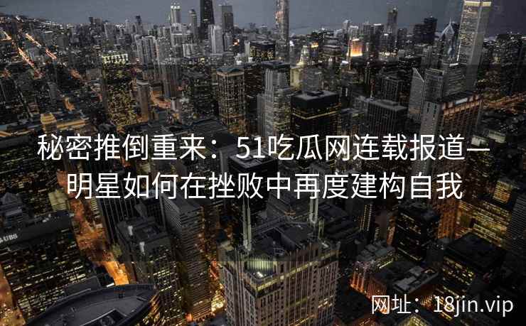 秘密推倒重来：51吃瓜网连载报道—明星如何在挫败中再度建构自我