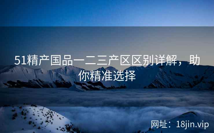 51精产国品一二三产区区别详解，助你精准选择