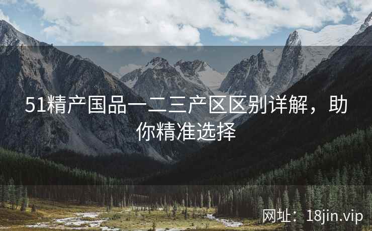 51精产国品一二三产区区别详解，助你精准选择