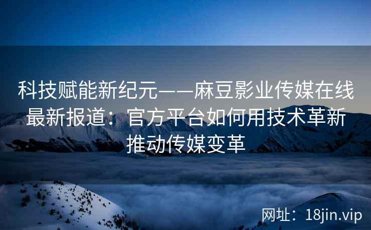 科技赋能新纪元——麻豆影业传媒在线最新报道：官方平台如何用技术革新推动传媒变革