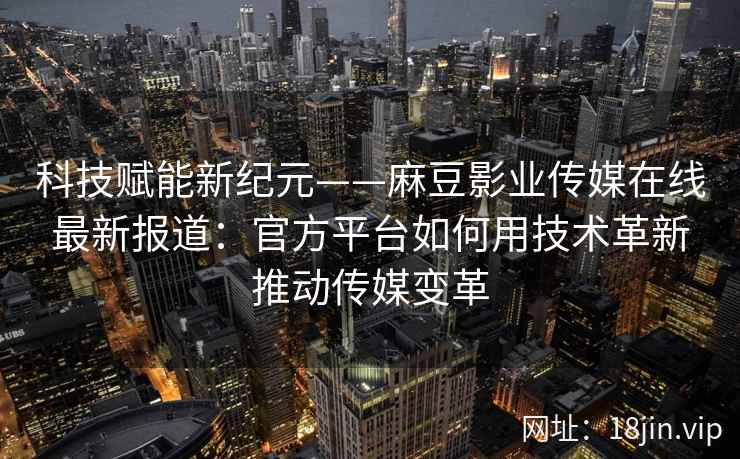 科技赋能新纪元——麻豆影业传媒在线最新报道：官方平台如何用技术革新推动传媒变革