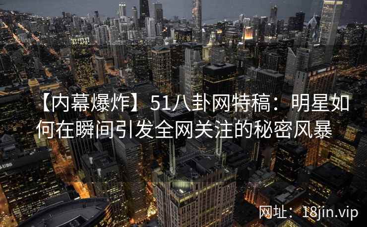 【内幕爆炸】51八卦网特稿：明星如何在瞬间引发全网关注的秘密风暴