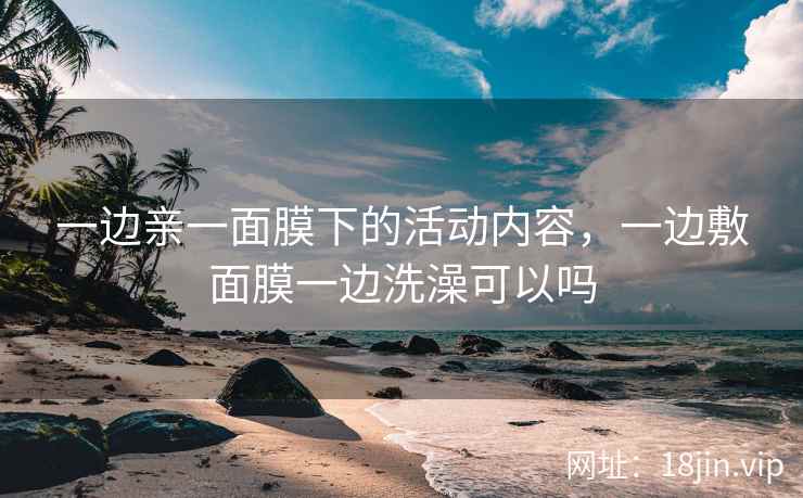 一边亲一面膜下的活动内容，一边敷面膜一边洗澡可以吗