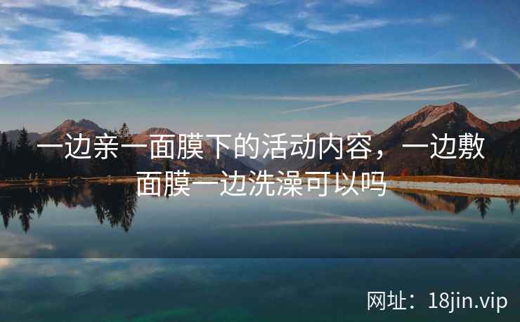 一边亲一面膜下的活动内容，一边敷面膜一边洗澡可以吗