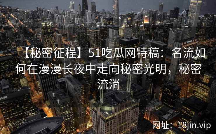 【秘密征程】51吃瓜网特稿：名流如何在漫漫长夜中走向秘密光明，秘密流淌