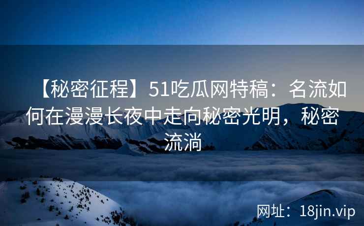 【秘密征程】51吃瓜网特稿：名流如何在漫漫长夜中走向秘密光明，秘密流淌