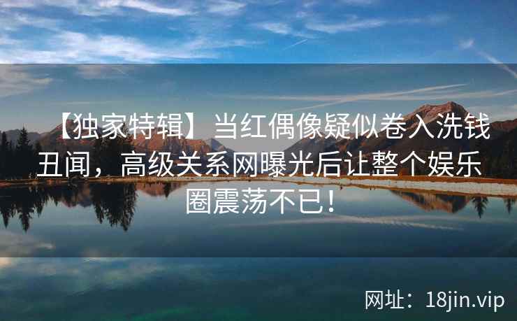 【独家特辑】当红偶像疑似卷入洗钱丑闻，高级关系网曝光后让整个娱乐圈震荡不已！