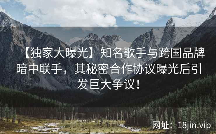 【独家大曝光】知名歌手与跨国品牌暗中联手，其秘密合作协议曝光后引发巨大争议！