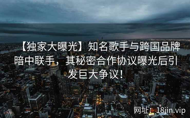 【独家大曝光】知名歌手与跨国品牌暗中联手，其秘密合作协议曝光后引发巨大争议！