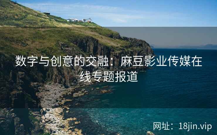 数字与创意的交融：麻豆影业传媒在线专题报道