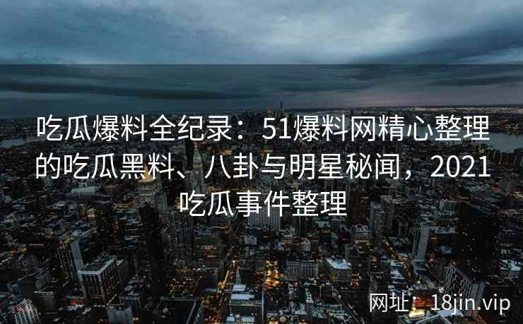 吃瓜爆料全纪录：51爆料网精心整理的吃瓜黑料、八卦与明星秘闻，2021吃瓜事件整理