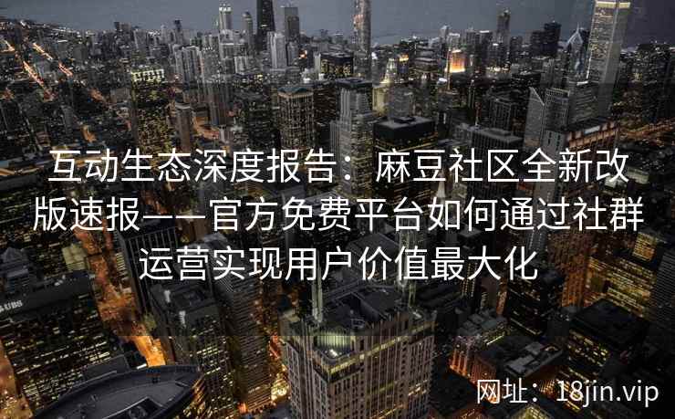 互动生态深度报告：麻豆社区全新改版速报——官方免费平台如何通过社群运营实现用户价值最大化