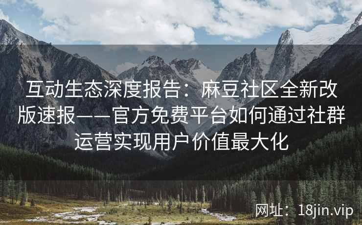 互动生态深度报告：麻豆社区全新改版速报——官方免费平台如何通过社群运营实现用户价值最大化