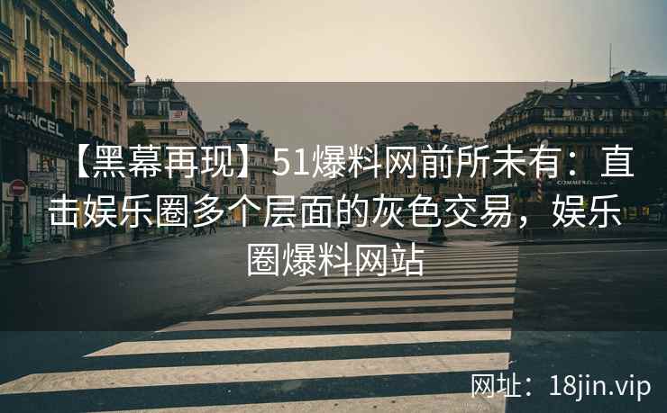 【黑幕再现】51爆料网前所未有：直击娱乐圈多个层面的灰色交易，娱乐圈爆料网站