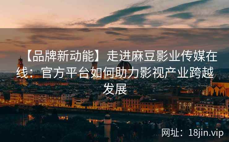 【品牌新动能】走进麻豆影业传媒在线：官方平台如何助力影视产业跨越发展