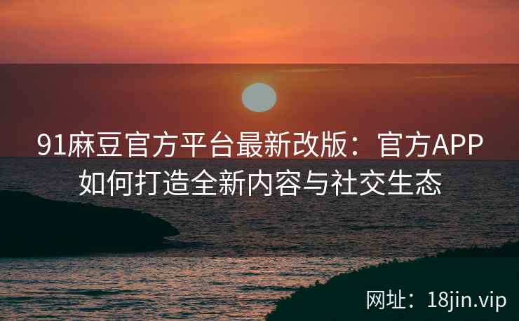 91麻豆官方平台最新改版：官方APP如何打造全新内容与社交生态