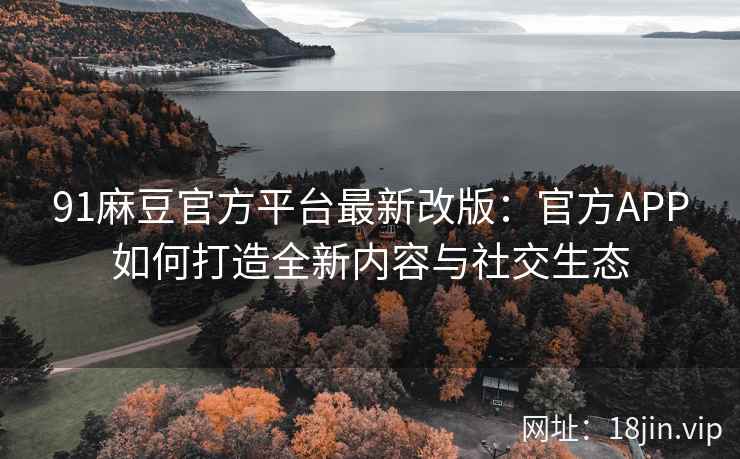 91麻豆官方平台最新改版：官方APP如何打造全新内容与社交生态
