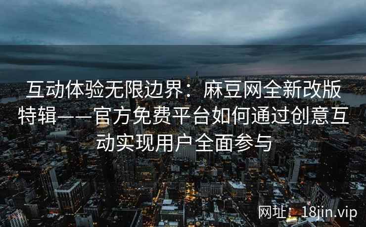 互动体验无限边界：麻豆网全新改版特辑——官方免费平台如何通过创意互动实现用户全面参与