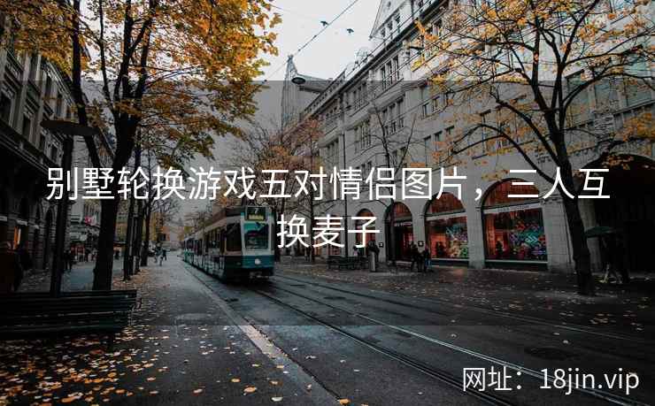 别墅轮换游戏五对情侣图片，三人互换麦子