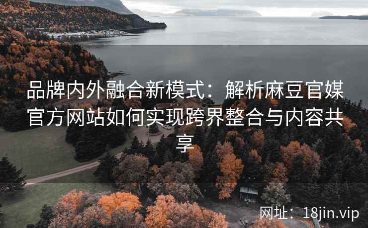 品牌内外融合新模式：解析麻豆官媒官方网站如何实现跨界整合与内容共享