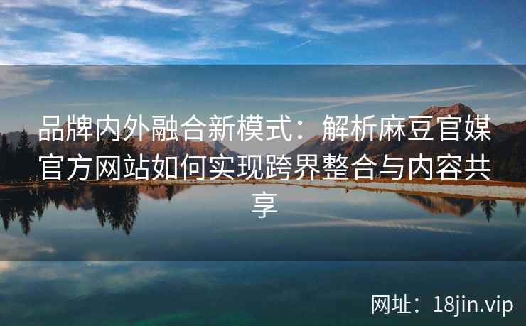 品牌内外融合新模式：解析麻豆官媒官方网站如何实现跨界整合与内容共享