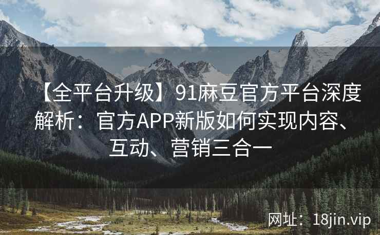 【全平台升级】91麻豆官方平台深度解析：官方APP新版如何实现内容、互动、营销三合一
