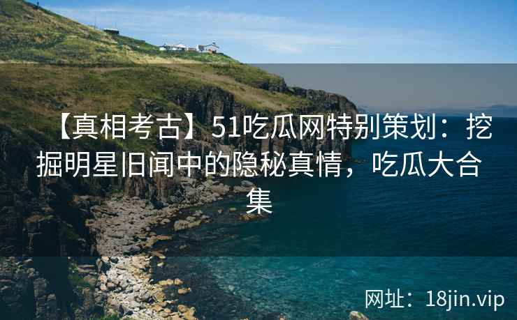 【真相考古】51吃瓜网特别策划：挖掘明星旧闻中的隐秘真情，吃瓜大合集
