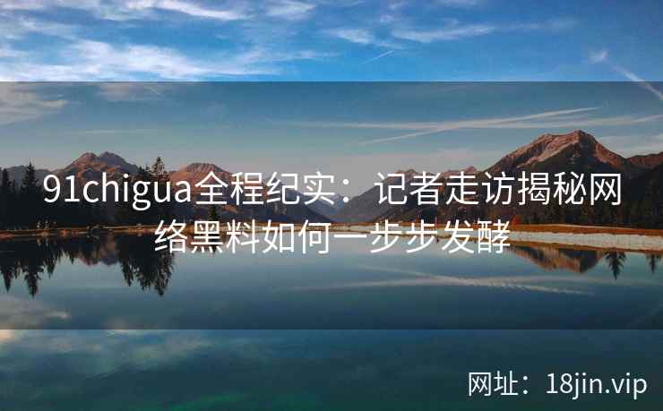 91chigua全程纪实：记者走访揭秘网络黑料如何一步步发酵