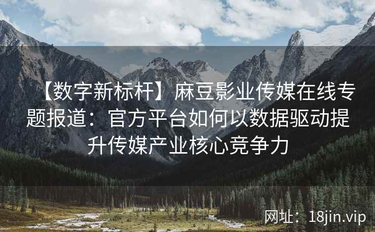【数字新标杆】麻豆影业传媒在线专题报道：官方平台如何以数据驱动提升传媒产业核心竞争力