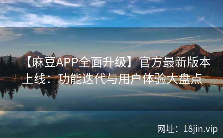 【麻豆APP全面升级】官方最新版本上线：功能迭代与用户体验大盘点