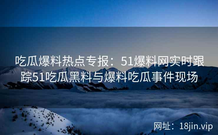 吃瓜爆料热点专报：51爆料网实时跟踪51吃瓜黑料与爆料吃瓜事件现场