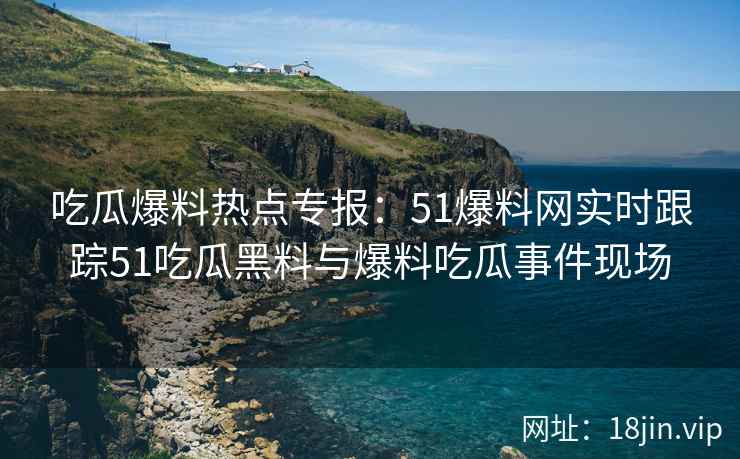 吃瓜爆料热点专报：51爆料网实时跟踪51吃瓜黑料与爆料吃瓜事件现场