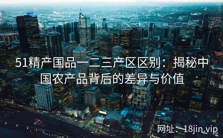 51精产国品一二三产区区别：揭秘中国农产品背后的差异与价值