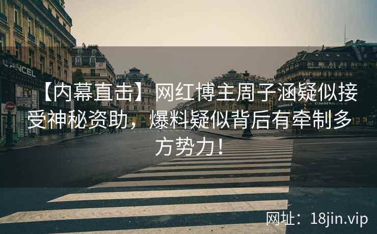 【内幕直击】网红博主周子涵疑似接受神秘资助，爆料疑似背后有牵制多方势力！