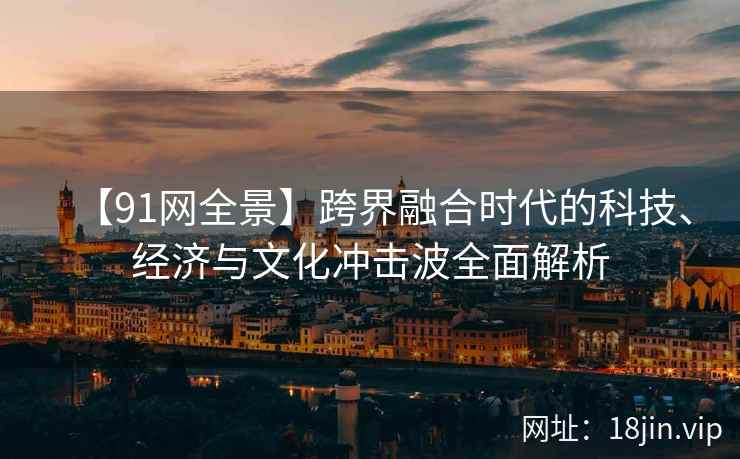 【91网全景】跨界融合时代的科技、经济与文化冲击波全面解析