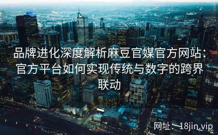 品牌进化深度解析麻豆官媒官方网站：官方平台如何实现传统与数字的跨界联动