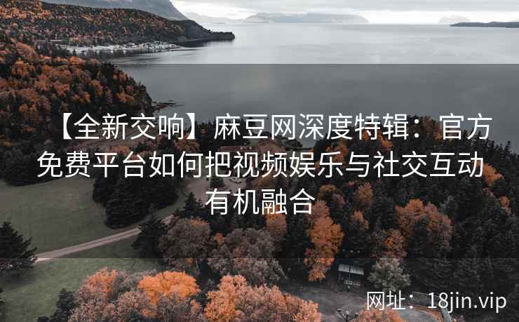 【全新交响】麻豆网深度特辑：官方免费平台如何把视频娱乐与社交互动有机融合