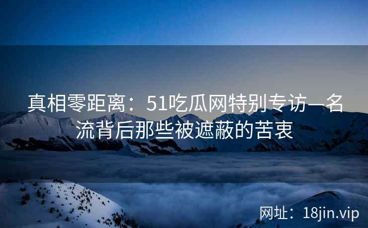 真相零距离：51吃瓜网特别专访—名流背后那些被遮蔽的苦衷